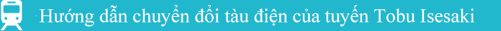 Hướng dẫn chuyển đổi tàu điện của tuyến Tobu Isesaki