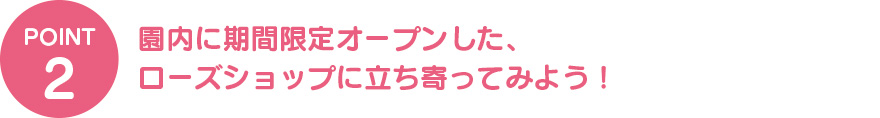 ②園内に期間限定オープンした、 ローズショップに立ち寄ってみよう！ 