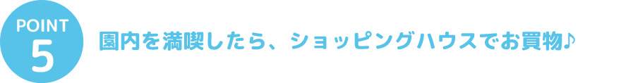 ⑤園内を満喫したら、ショッピングハウスでお買物♪