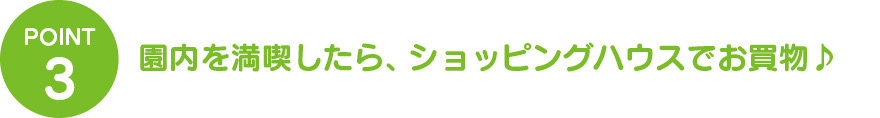 ③園内を満喫したら、ショッピングハウスでお買物♪