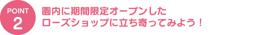 ②園内に期間限定オープンした、 ローズショップに立ち寄ってみよう!