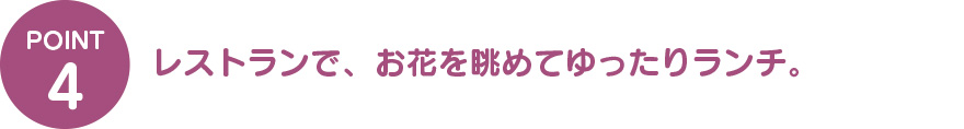 ④レストランで、お花を眺めながらゆったりランチ。