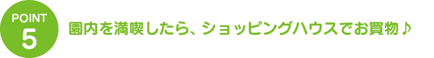 ③園内を満喫したら、ショッピングハウスでお買物♪