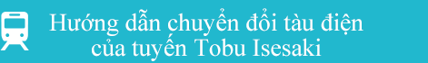 Hướng dẫn chuyển đổi tàu điện của tuyến Tobu Isesaki